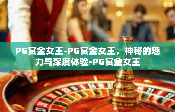 PG赏金女王-PG赏金女王，神秘的魅力与深度体验-PG赏金女王