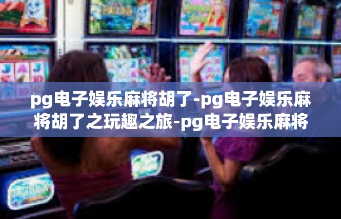 pg电子娱乐麻将胡了-pg电子娱乐麻将胡了之玩趣之旅-pg电子娱乐麻将胡了