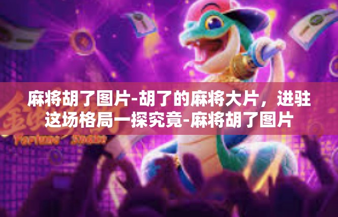 麻将胡了图片-胡了的麻将大片，进驻这场格局一探究竟-麻将胡了图片