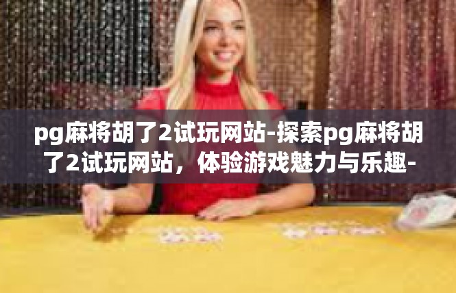 pg麻将胡了2试玩网站-探索pg麻将胡了2试玩网站，体验游戏魅力与乐趣-pg麻将胡了2试玩网站