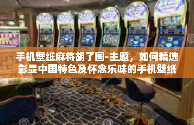 手机壁纸麻将胡了图-主题，如何精选彰显中国特色及怀念乐味的手机壁纸和麻将胡了图的传神捕捉-手机壁纸麻将胡了图
