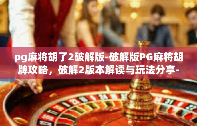 pg麻将胡了2破解版-破解版PG麻将胡牌攻略，破解2版本解读与玩法分享-pg麻将胡了2破解版