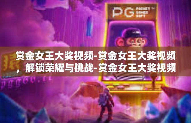 赏金女王大奖视频-赏金女王大奖视频，解锁荣耀与挑战-赏金女王大奖视频