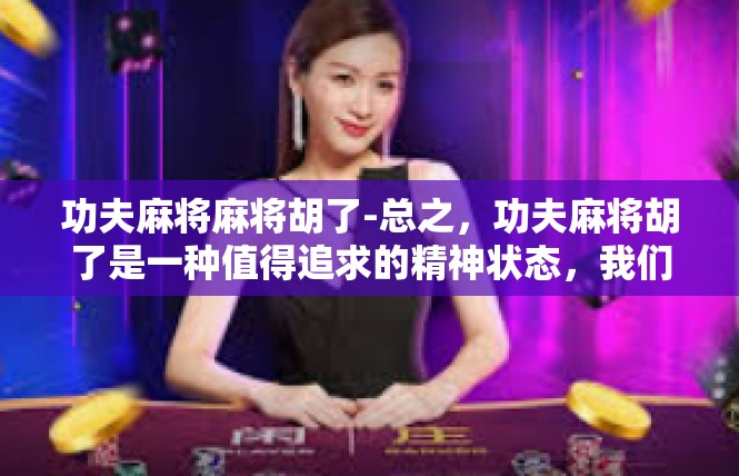 功夫麻将麻将胡了-总之，功夫麻将胡了是一种值得追求的精神状态，我们应该珍惜它，努力追求它。功夫麻将麻将胡了