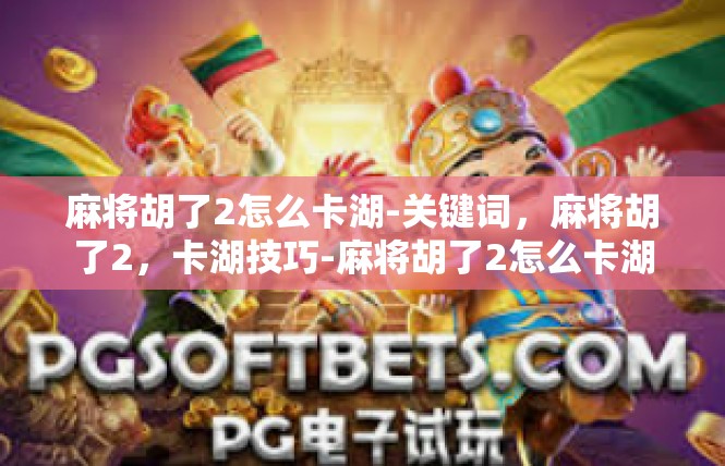 麻将胡了2怎么卡湖-关键词，麻将胡了2，卡湖技巧-麻将胡了2怎么卡湖