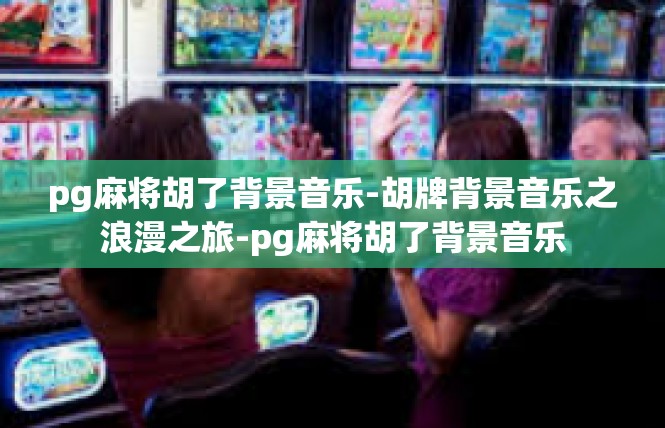 pg麻将胡了背景音乐-胡牌背景音乐之浪漫之旅-pg麻将胡了背景音乐