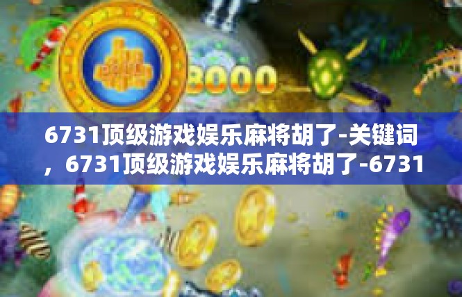 6731顶级游戏娱乐麻将胡了-关键词，6731顶级游戏娱乐麻将胡了-6731顶级游戏娱乐麻将胡了