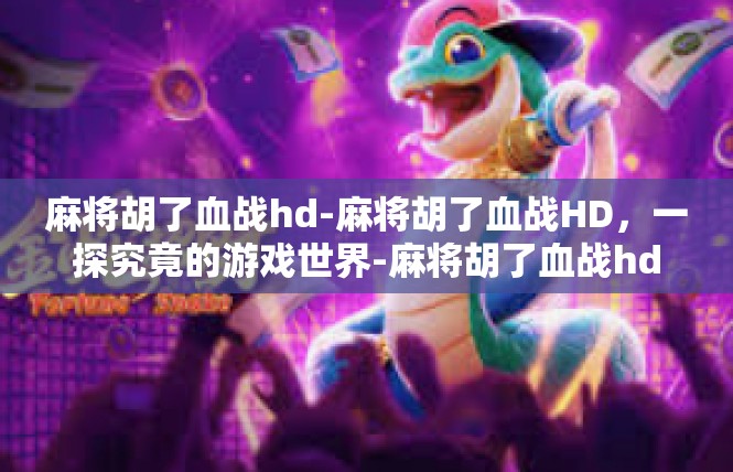 麻将胡了血战hd-麻将胡了血战HD，一探究竟的游戏世界-麻将胡了血战hd