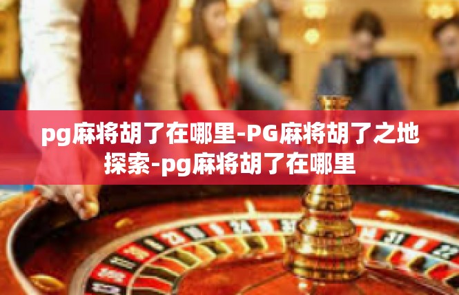 pg麻将胡了在哪里-PG麻将胡了之地探索-pg麻将胡了在哪里