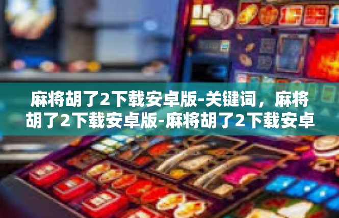 麻将胡了2下载安卓版-关键词，麻将胡了2下载安卓版-麻将胡了2下载安卓版