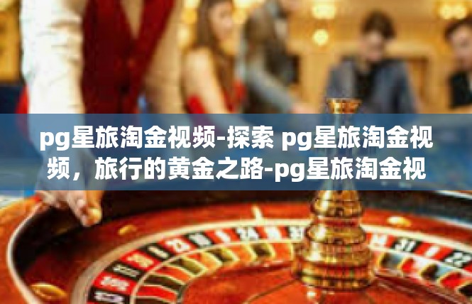 pg星旅淘金视频-探索 pg星旅淘金视频，旅行的黄金之路-pg星旅淘金视频