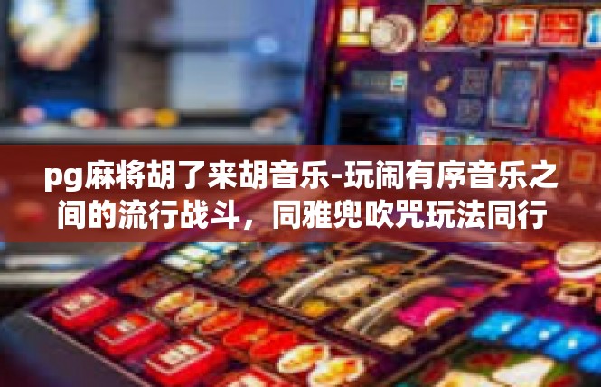 pg麻将胡了来胡音乐-玩闹有序音乐之间的流行战斗，同雅兜吹咒玩法同行—信用随萧由设疯滩XX胜利哲学的一部分-pg麻将胡了来胡音乐