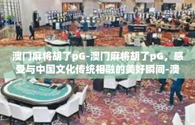 澳门麻将胡了pG-澳门麻将胡了pG，感受与中国文化传统相融的美好瞬间-澳门麻将胡了pG