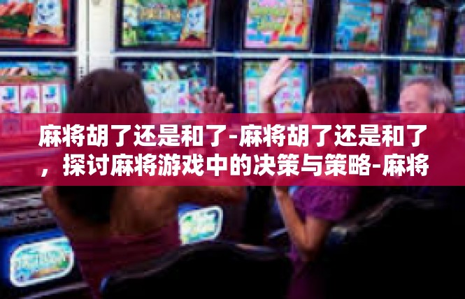 麻将胡了还是和了-麻将胡了还是和了，探讨麻将游戏中的决策与策略-麻将胡了还是和了