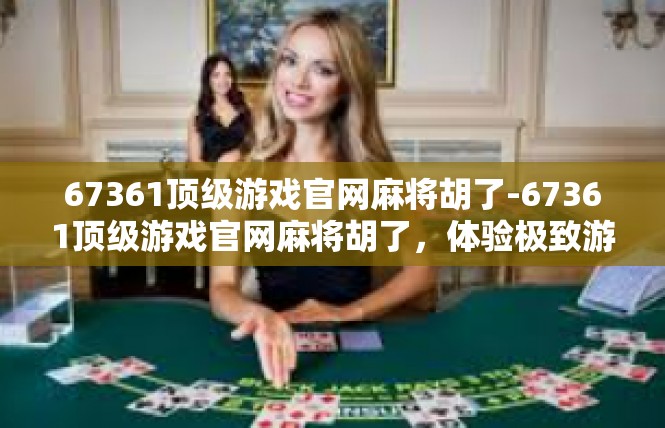 67361顶级游戏官网麻将胡了-67361顶级游戏官网麻将胡了，体验极致游戏乐趣-67361顶级游戏官网麻将胡了
