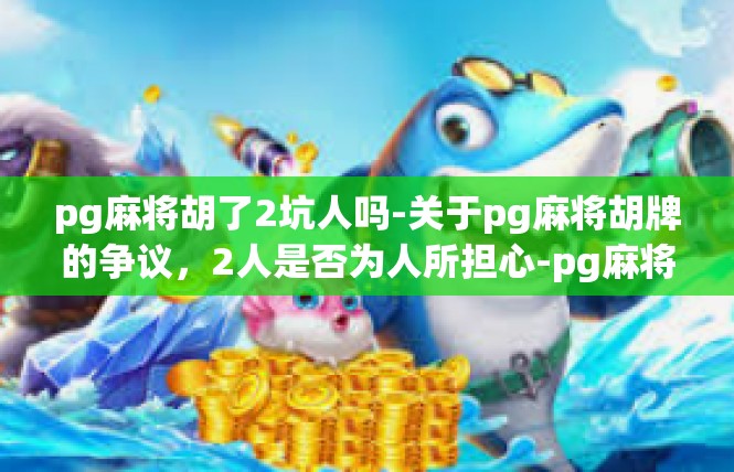 pg麻将胡了2坑人吗-关于pg麻将胡牌的争议，2人是否为人所担心-pg麻将胡了2坑人吗
