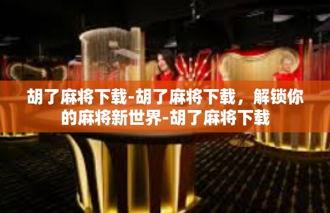 胡了麻将下载-胡了麻将下载，解锁你的麻将新世界-胡了麻将下载