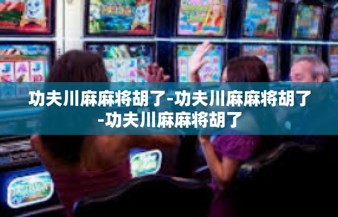 功夫川麻麻将胡了-功夫川麻麻将胡了-功夫川麻麻将胡了