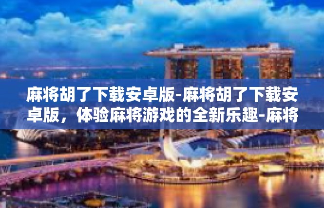 麻将胡了下载安卓版-麻将胡了下载安卓版，体验麻将游戏的全新乐趣-麻将胡了下载安卓版
