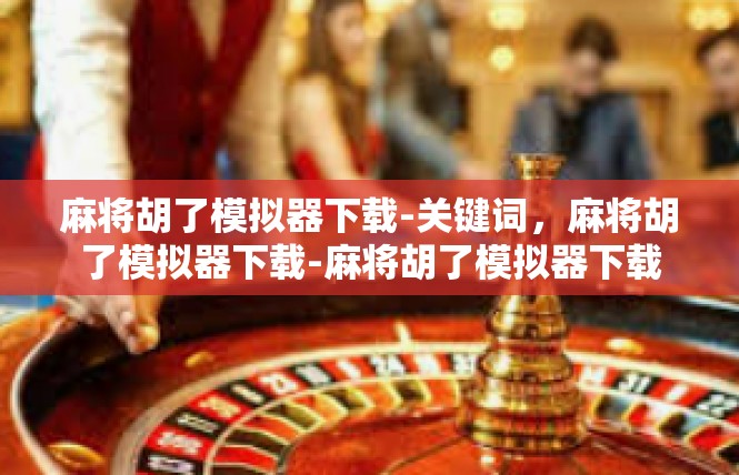 麻将胡了模拟器下载-关键词，麻将胡了模拟器下载-麻将胡了模拟器下载
