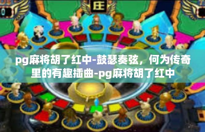 pg麻将胡了红中-鼓瑟奏弦，何为传奇里的有趣插曲-pg麻将胡了红中