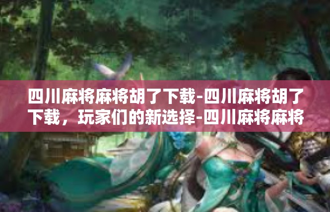 四川麻将麻将胡了下载-四川麻将胡了下载，玩家们的新选择-四川麻将麻将胡了下载