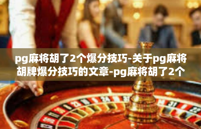 pg麻将胡了2个爆分技巧-关于pg麻将胡牌爆分技巧的文章-pg麻将胡了2个爆分技巧