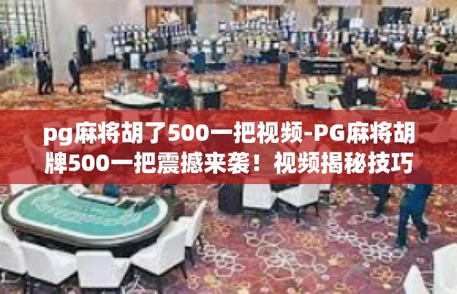 pg麻将胡了500一把视频-PG麻将胡牌500一把震撼来袭！视频揭秘技巧与乐趣-pg麻将胡了500一把视频