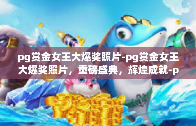 pg赏金女王大爆奖照片-pg赏金女王大爆奖照片，重磅盛典，辉煌成就-pg赏金女王大爆奖照片