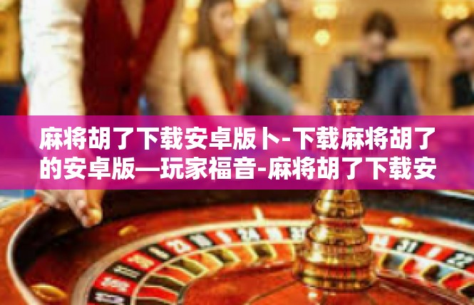 麻将胡了下载安卓版卜-下载麻将胡了的安卓版—玩家福音-麻将胡了下载安卓版卜