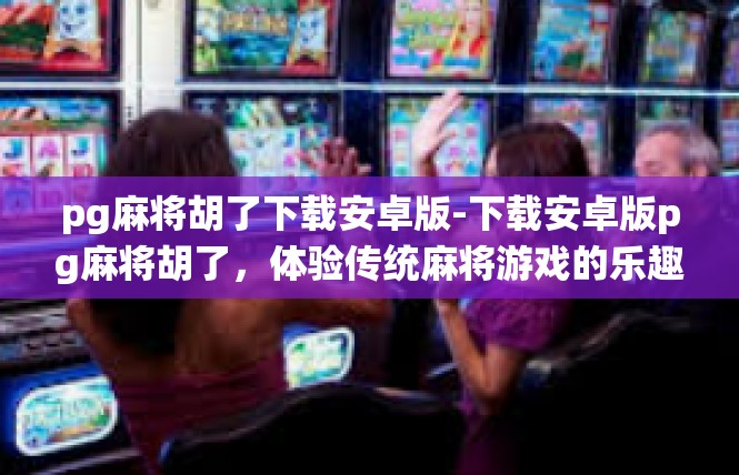 pg麻将胡了下载安卓版-下载安卓版pg麻将胡了，体验传统麻将游戏的乐趣-pg麻将胡了下载安卓版