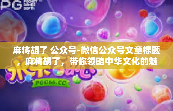 麻将胡了 公众号-微信公众号文章标题，麻将胡了，带你领略中华文化的魅力-麻将胡了 公众号