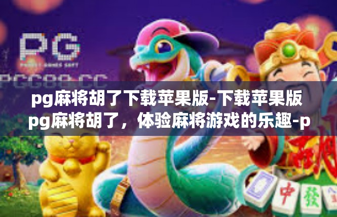 pg麻将胡了下载苹果版-下载苹果版 pg麻将胡了，体验麻将游戏的乐趣-pg麻将胡了下载苹果版