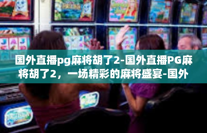 国外直播pg麻将胡了2-国外直播PG麻将胡了2，一场精彩的麻将盛宴-国外直播pg麻将胡了2