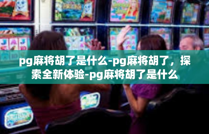 pg麻将胡了是什么-pg麻将胡了，探索全新体验-pg麻将胡了是什么
