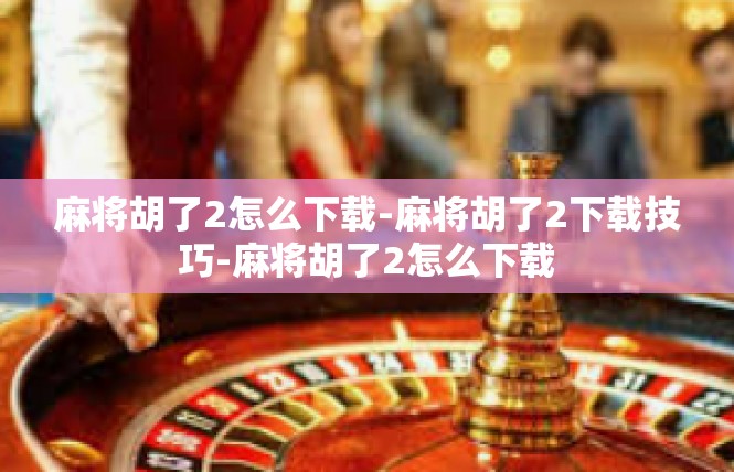 麻将胡了2怎么下载-麻将胡了2下载技巧-麻将胡了2怎么下载