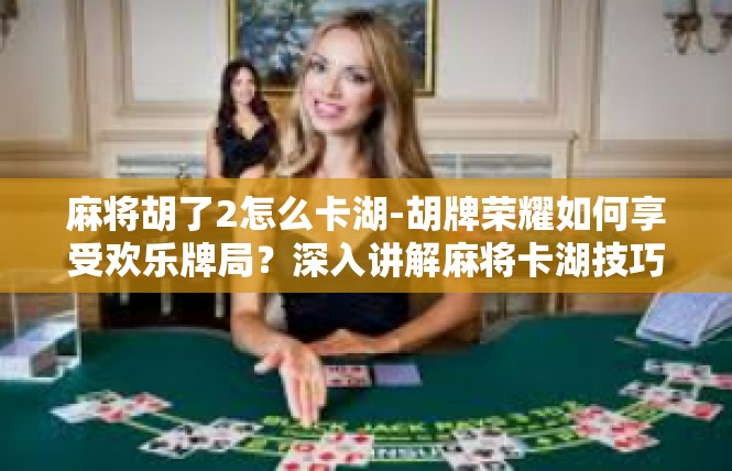 麻将胡了2怎么卡湖-胡牌荣耀如何享受欢乐牌局？深入讲解麻将卡湖技巧-麻将胡了2怎么卡湖