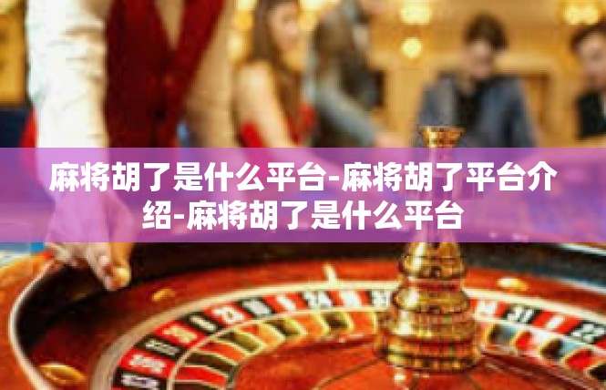 麻将胡了是什么平台-麻将胡了平台介绍-麻将胡了是什么平台