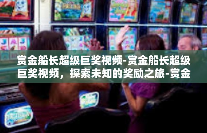 赏金船长超级巨奖视频-赏金船长超级巨奖视频，探索未知的奖励之旅-赏金船长超级巨奖视频
