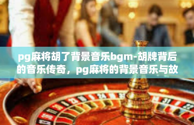 pg麻将胡了背景音乐bgm-胡牌背后的音乐传奇，pg麻将的背景音乐与故事-pg麻将胡了背景音乐bgm