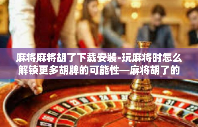 麻将麻将胡了下载安装-玩麻将时怎么解锁更多胡牌的可能性—麻将胡了的下载和安装体验分享-麻将麻将胡了下载安装