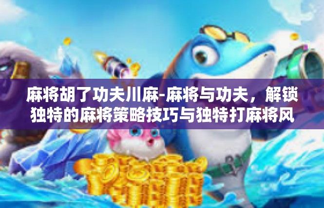 麻将胡了功夫川麻-麻将与功夫，解锁独特的麻将策略技巧与独特打麻将风味体验-麻将胡了功夫川麻