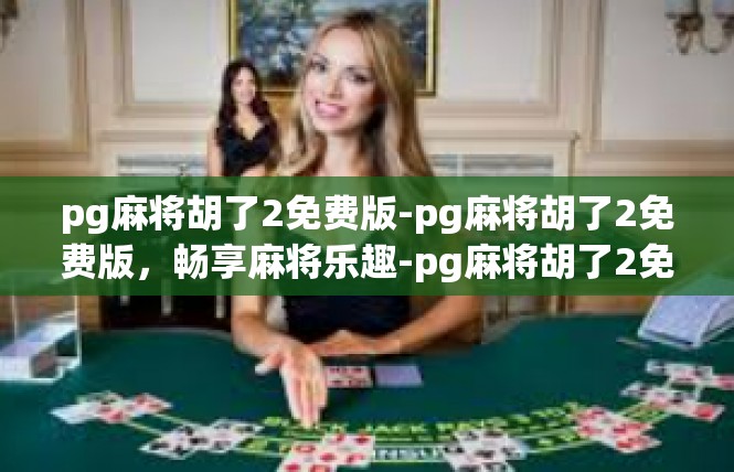 pg麻将胡了2免费版-pg麻将胡了2免费版，畅享麻将乐趣-pg麻将胡了2免费版