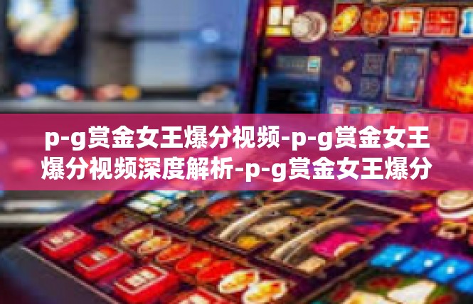 p-g赏金女王爆分视频-p-g赏金女王爆分视频深度解析-p-g赏金女王爆分视频