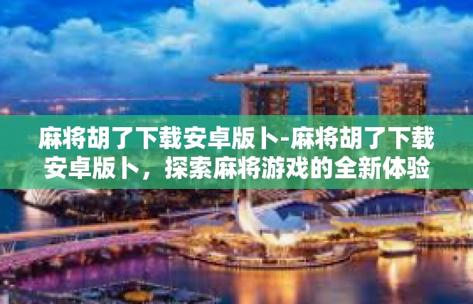 麻将胡了下载安卓版卜-麻将胡了下载安卓版卜，探索麻将游戏的全新体验-麻将胡了下载安卓版卜