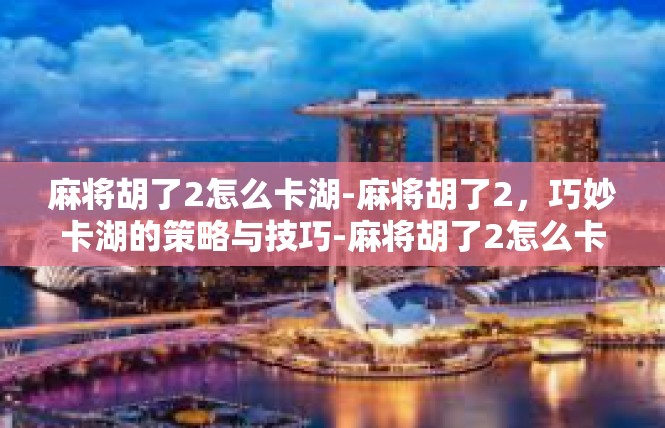 麻将胡了2怎么卡湖-麻将胡了2，巧妙卡湖的策略与技巧-麻将胡了2怎么卡湖
