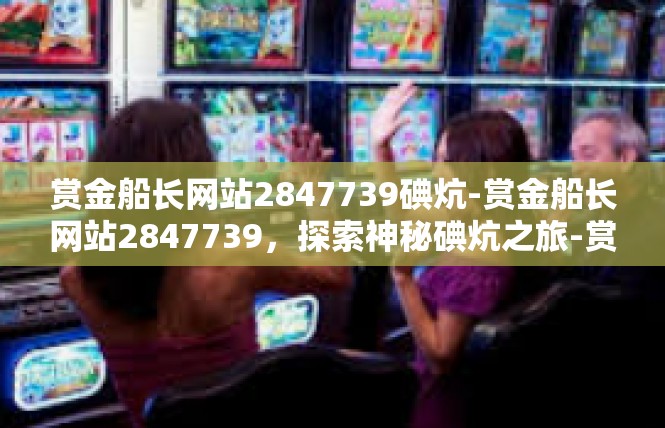 赏金船长网站2847739碘炕-赏金船长网站2847739，探索神秘碘炕之旅-赏金船长网站2847739碘炕