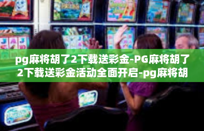 pg麻将胡了2下载送彩金-PG麻将胡了2下载送彩金活动全面开启-pg麻将胡了2下载送彩金
