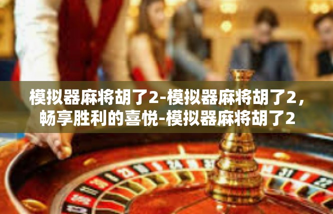 模拟器麻将胡了2-模拟器麻将胡了2，畅享胜利的喜悦-模拟器麻将胡了2