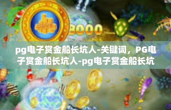 pg电子赏金船长坑人-关键词，PG电子赏金船长坑人-pg电子赏金船长坑人
